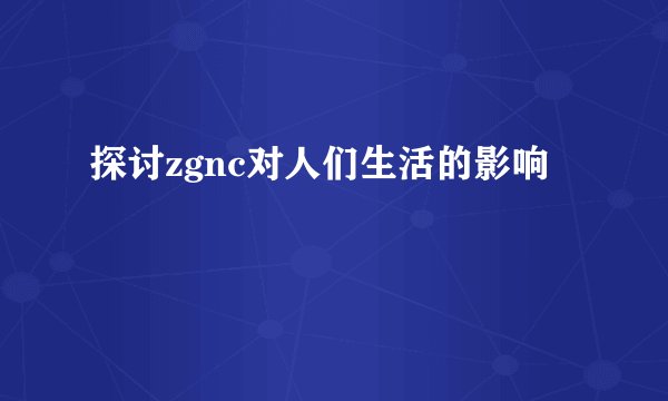 探讨zgnc对人们生活的影响