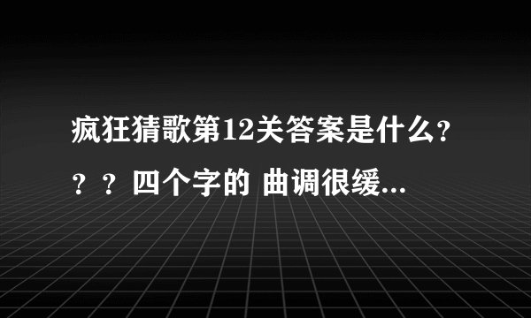疯狂猜歌第12关答案是什么？？？四个字的 曲调很缓慢的 求解啊！！！！！！！！！！！！！！！！！！
