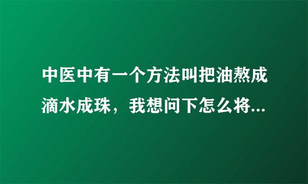 中医中有一个方法叫把油熬成滴水成珠，我想问下怎么将油熬至滴水成珠，请教方法