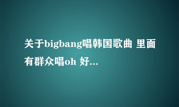 关于bigbang唱韩国歌曲 里面有群众唱oh 好像是关于韩国大和民族的？
