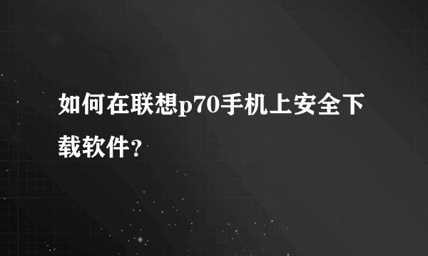 如何在联想p70手机上安全下载软件？