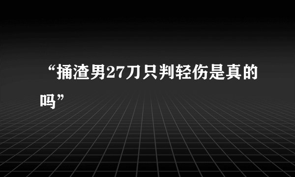 “捅渣男27刀只判轻伤是真的吗”