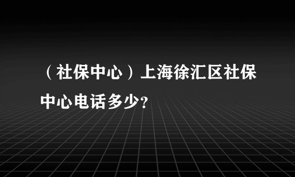 （社保中心）上海徐汇区社保中心电话多少？