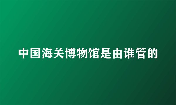 中国海关博物馆是由谁管的