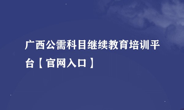 广西公需科目继续教育培训平台【官网入口】
