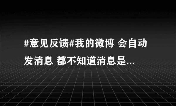 #意见反馈#我的微博 会自动发消息 都不知道消息是哪里来的 是我中毒了还是怎么个情况啊