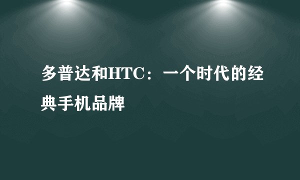 多普达和HTC：一个时代的经典手机品牌