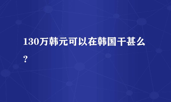 130万韩元可以在韩国干甚么？
