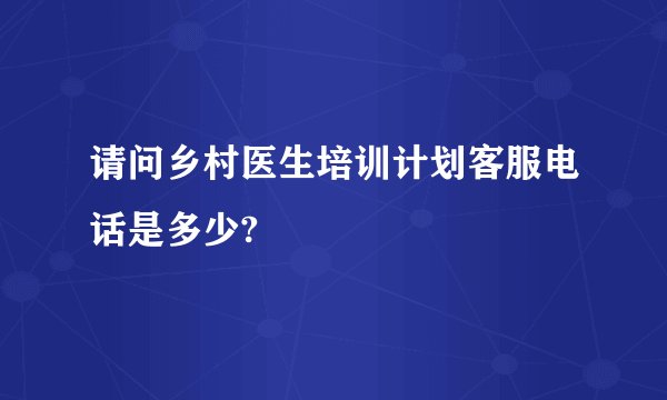 请问乡村医生培训计划客服电话是多少?