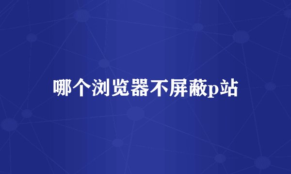 哪个浏览器不屏蔽p站