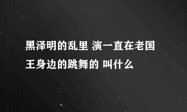 黑泽明的乱里 演一直在老国王身边的跳舞的 叫什么