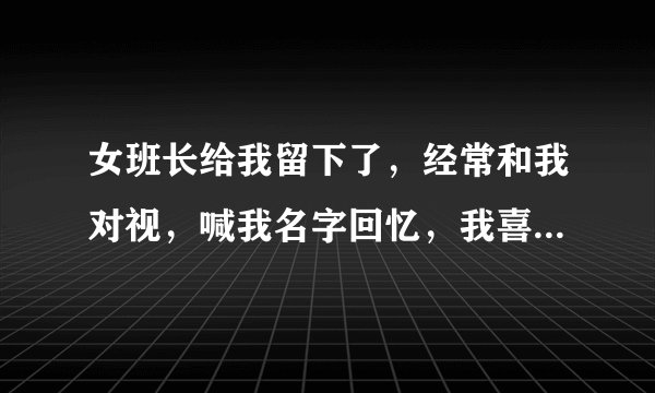 女班长给我留下了，经常和我对视，喊我名字回忆，我喜欢她后，她却说不喜欢我？