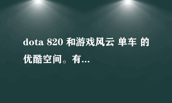 dota 820 和游戏风云 单车 的优酷空间。有效的给分。