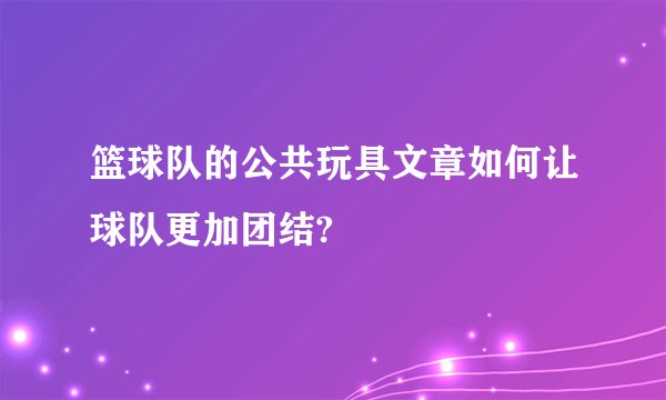 篮球队的公共玩具文章如何让球队更加团结?