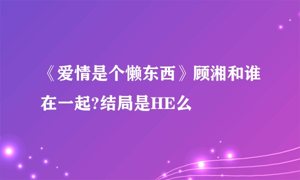 《爱情是个懒东西》顾湘和谁在一起?结局是HE么
