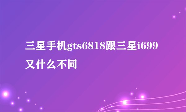 三星手机gts6818跟三星i699又什么不同