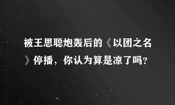 被王思聪炮轰后的《以团之名》停播，你认为算是凉了吗？