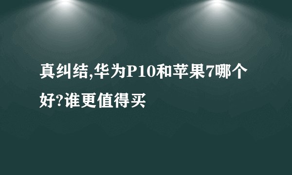 真纠结,华为P10和苹果7哪个好?谁更值得买