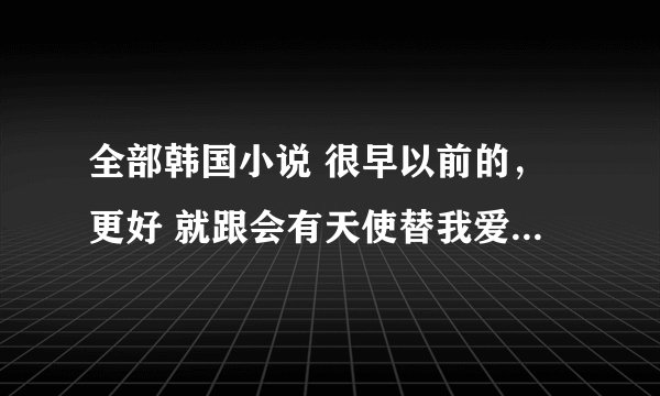 全部韩国小说 很早以前的，更好 就跟会有天使替我爱你同期的，谢谢