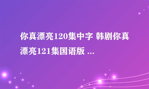 你真漂亮120集中字 韩剧你真漂亮121集国语版 你真漂亮中文版123集下载