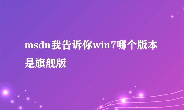 msdn我告诉你win7哪个版本是旗舰版