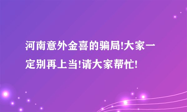 河南意外金喜的骗局!大家一定别再上当!请大家帮忙!