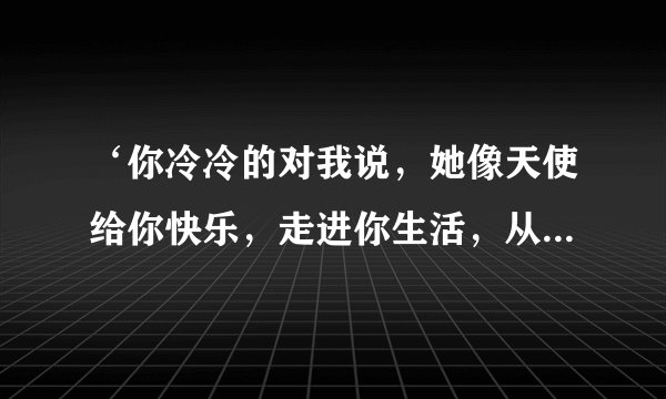 ‘你冷冷的对我说，她像天使给你快乐，走进你生活，从此你别无选择’是哪首歌里的歌词