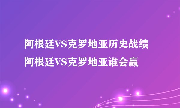 阿根廷VS克罗地亚历史战绩 阿根廷VS克罗地亚谁会赢