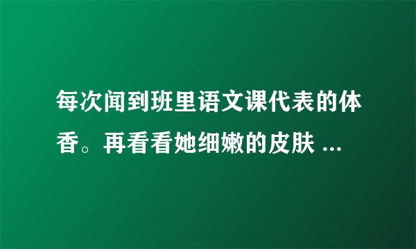 每次闻到班里语文课代表的体香。再看看她细嫩的皮肤 都困扰得要命。昨天忍不住伸手抹了她下边，然后把我