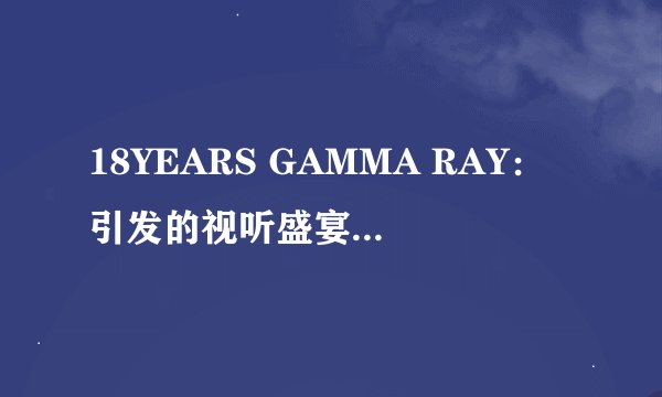 18YEARS GAMMA RAY：引发的视听盛宴-18YEARS GAMMA RAY：视听盛宴之旅