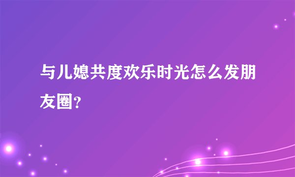 与儿媳共度欢乐时光怎么发朋友圈？
