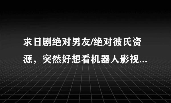 求日剧绝对男友/绝对彼氏资源，突然好想看机器人影视剧，蟹蟹！