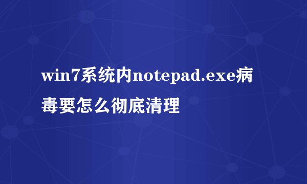 win7系统内notepad.exe病毒要怎么彻底清理