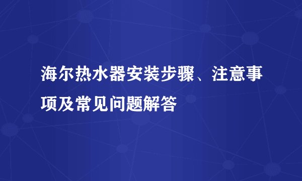 海尔热水器安装步骤、注意事项及常见问题解答