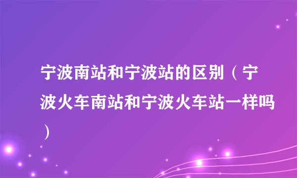 宁波南站和宁波站的区别（宁波火车南站和宁波火车站一样吗）
