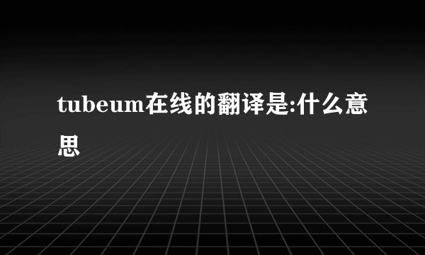 tubeum在线的翻译是:什么意思