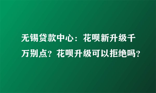 无锡贷款中心：花呗新升级千万别点？花呗升级可以拒绝吗？