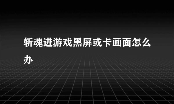 斩魂进游戏黑屏或卡画面怎么办
