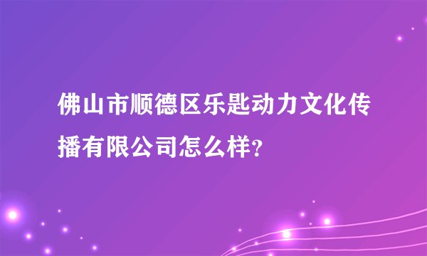 佛山市顺德区乐匙动力文化传播有限公司怎么样？
