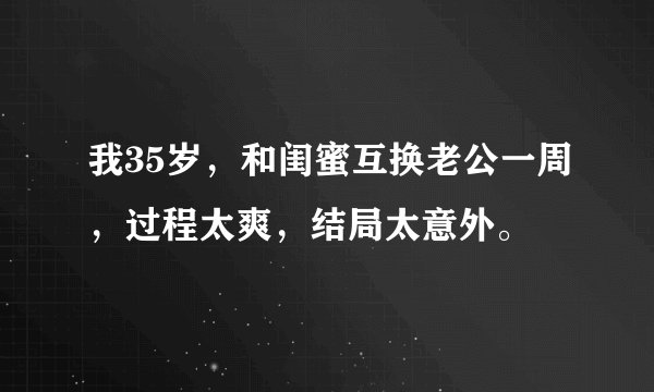 我35岁，和闺蜜互换老公一周，过程太爽，结局太意外。
