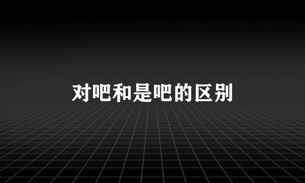 对吧和是吧的区别