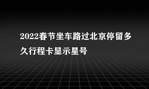 2022春节坐车路过北京停留多久行程卡显示星号