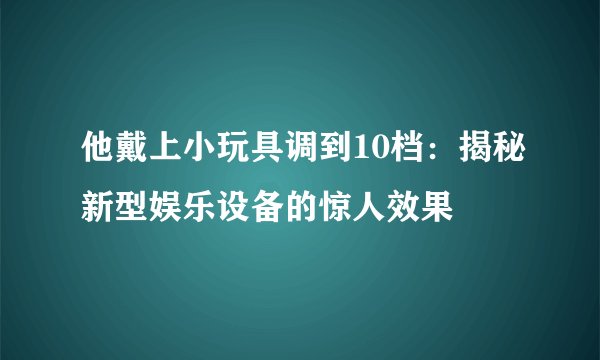 他戴上小玩具调到10档：揭秘新型娱乐设备的惊人效果