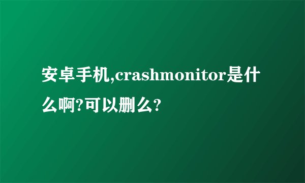 安卓手机,crashmonitor是什么啊?可以删么?