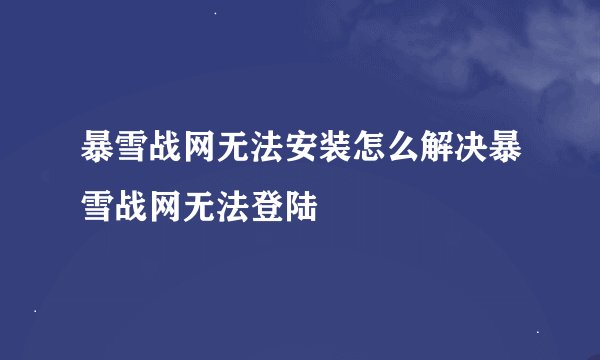 暴雪战网无法安装怎么解决暴雪战网无法登陆