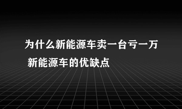 为什么新能源车卖一台亏一万 新能源车的优缺点