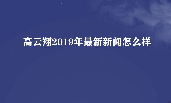 高云翔2019年最新新闻怎么样
