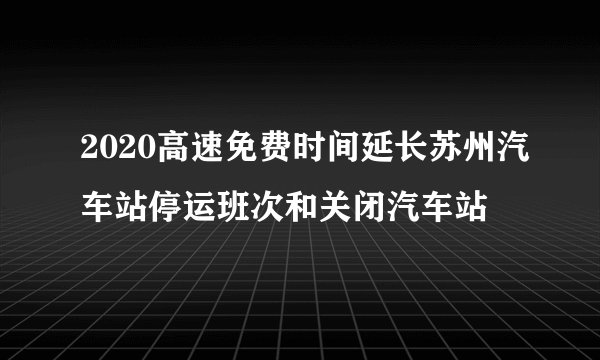 2020高速免费时间延长苏州汽车站停运班次和关闭汽车站