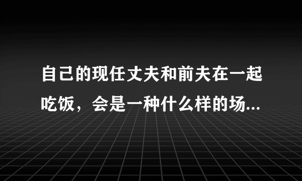 自己的现任丈夫和前夫在一起吃饭，会是一种什么样的场面和结果呢？