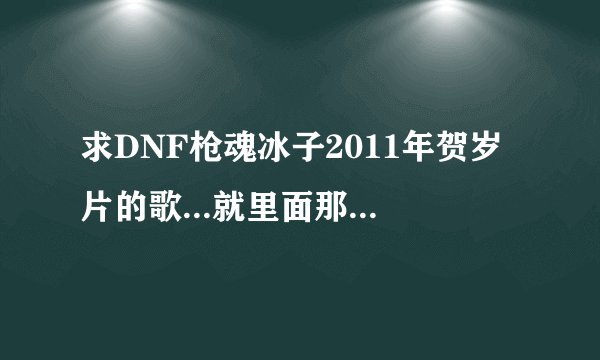 求DNF枪魂冰子2011年贺岁片的歌...就里面那个刺客一波流连死野猪王的时候那一段的歌...